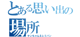 とある思い出の場所（ケンちゃん＆レミパン）