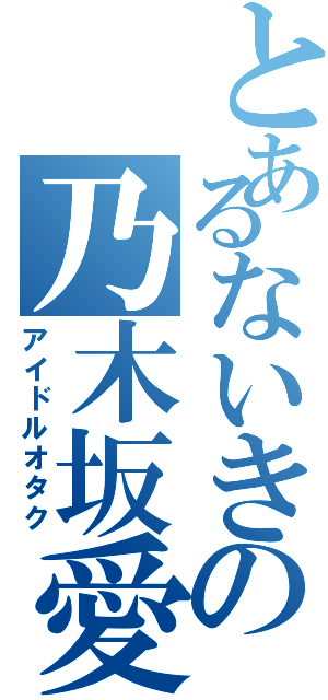 とあるないきの乃木坂愛（アイドルオタク）