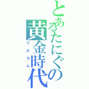 とあるたにぐの黄金時代（でかちん）