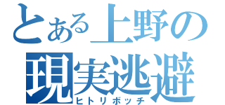 とある上野の現実逃避（ヒトリボッチ）