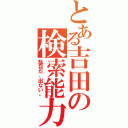 とある吉田の検索能力（駄目だ、出ない。）