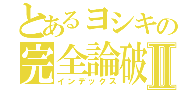 とあるヨシキの完全論破Ⅱ（インデックス）