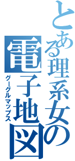 とある理系女の電子地図（グーグルマップス）