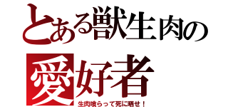 とある獣生肉の愛好者（生肉喰らって死に晒せ！）