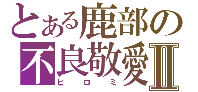 とある鹿部の不良敬愛Ⅱ（ヒロミ）