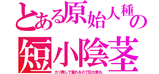 とある原始人種の短小陰茎（カリ無しで漏れるので巨大睾丸）