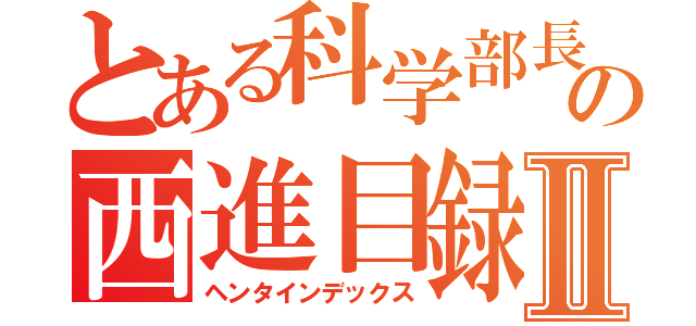 とある科学部長の西進目録Ⅱ（ヘンタインデックス）