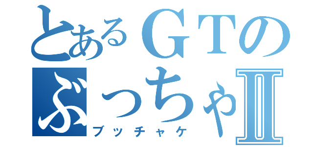 とあるＧＴのぶっちゃけⅡ（ブッチャケ）