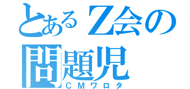 とあるＺ会の問題児（ＣＭワロタ）