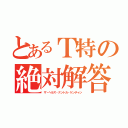 とあるＴ特の絶対解答（ザ・ヘルズ・ナントカ・ケンチャン）