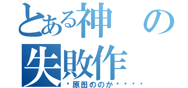 とある神の失敗作（💩原田ののか💩）