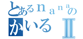 とあるｎａｎａ民のかいるⅡ（）