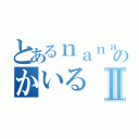 とあるｎａｎａ民のかいるⅡ（）