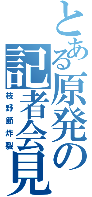 とある原発の記者会見（枝野節炸裂）