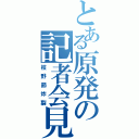 とある原発の記者会見（枝野節炸裂）