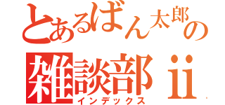 とあるばん太郎の雑談部ⅱ（インデックス）