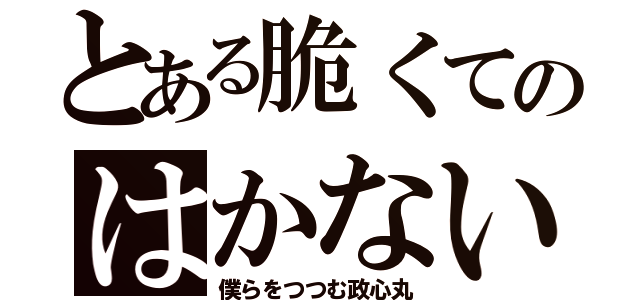 とある脆くてのはかない（僕らをつつむ政心丸）