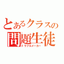 とあるクラスの問題生徒（トラブルメーカー）