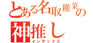 とある名取稚菜の神推し（インデックス）