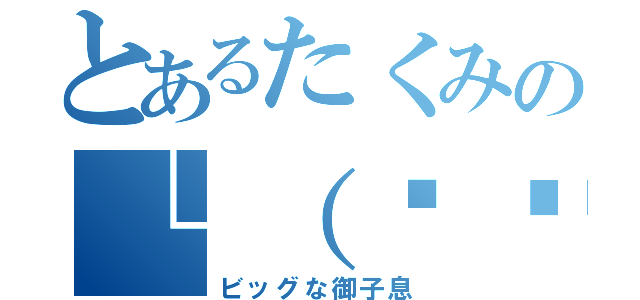 とあるたくみの└（՞ةڼ◔）」（ビッグな御子息）