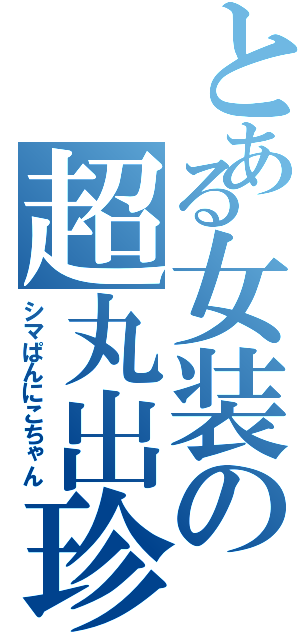 とある女装の超丸出珍砲（シマぱんにこちゃん）