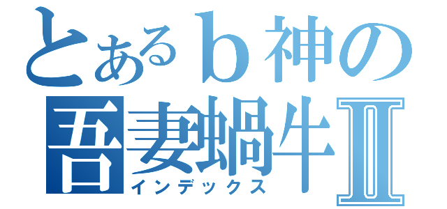 とあるｂ神の吾妻蝸牛Ⅱ（インデックス）