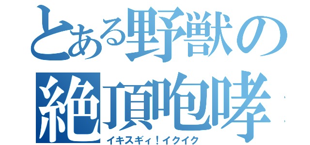 とある野獣の絶頂咆哮（イキスギィ！イクイク）