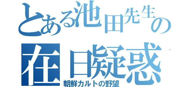 とある池田先生の在日疑惑（朝鮮カルトの野望）