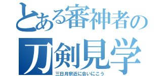 とある審神者の刀剣見学（三日月宗近に会いにこう）