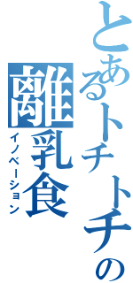 とあるトチトチの離乳食（イノベーション）