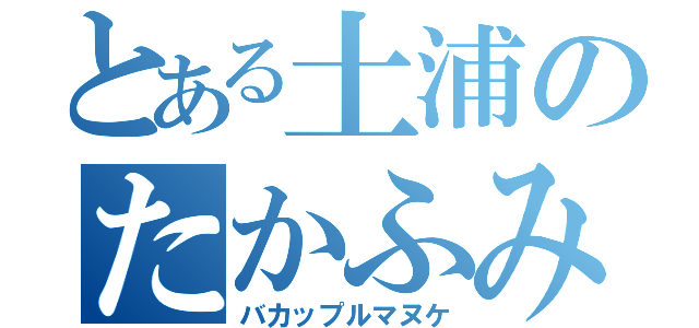 とある土浦のたかふみ（バカップルマヌケ）