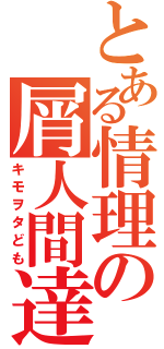 とある情理の屑人間達（キモヲタども）