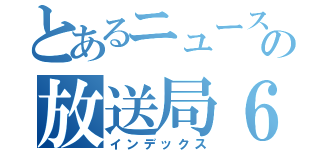 とあるニュースの放送局６（インデックス）