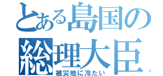 とある島国の総理大臣（被災地に冷たい）