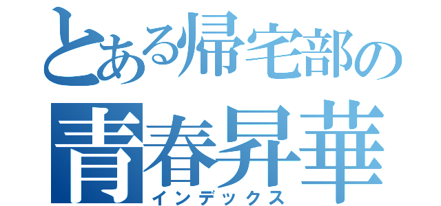 とある帰宅部の青春昇華（インデックス）