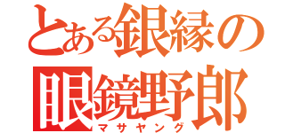 とある銀縁の眼鏡野郎（マサヤング）