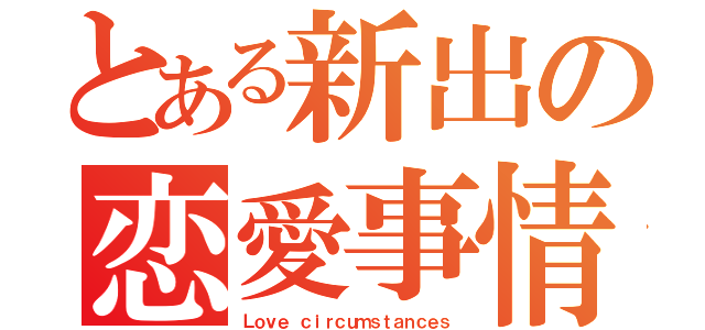 とある新出の恋愛事情（Ｌｏｖｅ ｃｉｒｃｕｍｓｔａｎｃｅｓ）