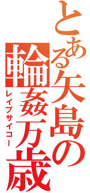 とある矢島の輪姦万歳（レイプサイコー）