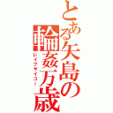 とある矢島の輪姦万歳（レイプサイコー）