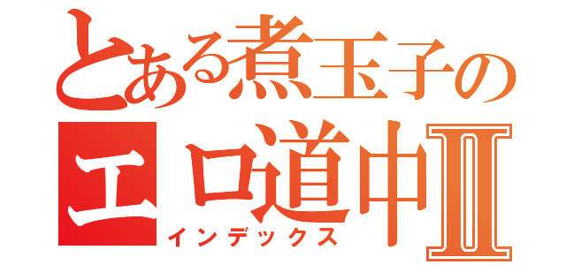 とある煮玉子のエロ道中録Ⅱ（インデックス）