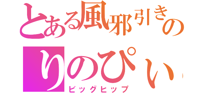 とある風邪引きのりのぴぃ（ビッグヒップ）