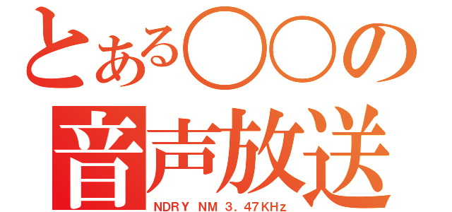 とある〇〇の音声放送（ＮＤＲＹ ＮＭ ３．４７ＫＨｚ）