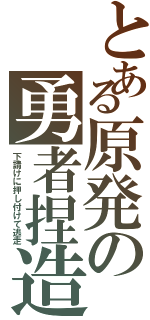 とある原発の勇者捏造（下請けに押し付けて逃走）