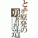 とある原発の勇者捏造（下請けに押し付けて逃走）