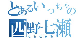 とあるいっちゃんの西野七瀬（な な せ ま る）