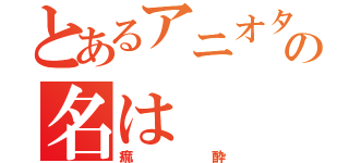 とあるアニオタの名は（痲酔）