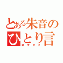 とある朱音のひとり言（酒すぎた）