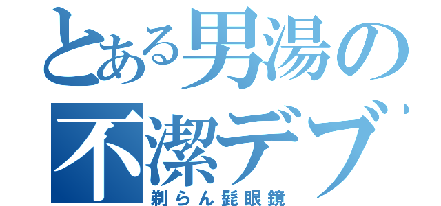 とある男湯の不潔デブ（剃らん髭眼鏡）