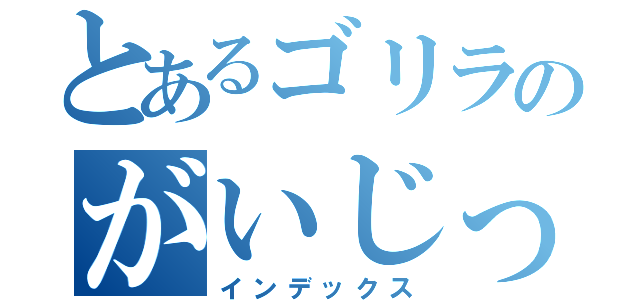 とあるゴリラのがいじっぷり（インデックス）