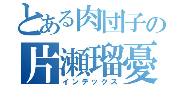 とある肉団子の片瀬瑠憂（インデックス）